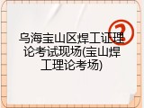 乌海宝山区焊工证理论考试现场(宝山焊工理论考场)