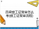 吕梁焊工证复审怎么考(焊工证复审流程)