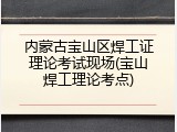 内蒙古宝山区焊工证理论考试现场(宝山焊工理论考点)