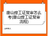 唐山焊工证复审怎么考(唐山焊工证复审流程)