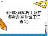 蓟州区建筑焊工证在哪查询(蓟州焊工证查询)