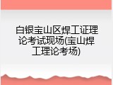 白银宝山区焊工证理论考试现场(宝山焊工理论考场)