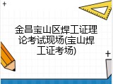 金昌宝山区焊工证理论考试现场(宝山焊工证考场)