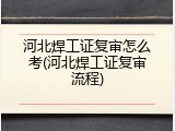 河北焊工证复审怎么考(河北焊工证复审流程)