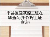 平谷区建筑焊工证在哪查询(平谷焊工证查询)