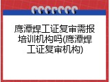 鹰潭焊工证复审需报培训机构吗(鹰潭焊工证复审机构)