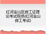 红河宝山区焊工证理论考试现场(红河宝山焊工考试)