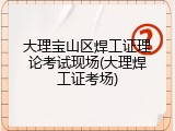 大理宝山区焊工证理论考试现场(大理焊工证考场)
