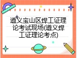 遵义宝山区焊工证理论考试现场(遵义焊工证理论考点)