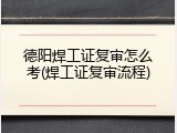 德阳焊工证复审怎么考(焊工证复审流程)