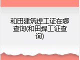 和田建筑焊工证在哪查询(和田焊工证查询)