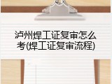 泸州焊工证复审怎么考(焊工证复审流程)