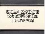 湛江宝山区焊工证理论考试现场(湛江焊工证理论考场)