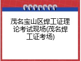 茂名宝山区焊工证理论考试现场(茂名焊工证考场)