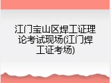 江门宝山区焊工证理论考试现场(江门焊工证考场)