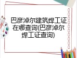巴彦淖尔建筑焊工证在哪查询(巴彦淖尔焊工证查询)