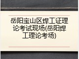 岳阳宝山区焊工证理论考试现场(岳阳焊工理论考场)