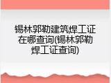 锡林郭勒建筑焊工证在哪查询(锡林郭勒焊工证查询)