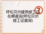 呼伦贝尔建筑焊工证在哪查询(呼伦贝尔焊工证查询)