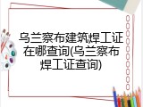 乌兰察布建筑焊工证在哪查询(乌兰察布焊工证查询)