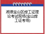 湘潭宝山区焊工证理论考试现场(宝山焊工证考场)