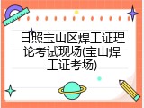 日照宝山区焊工证理论考试现场(宝山焊工证考场)