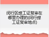 闵行区焊工证复审在哪里办理的(闵行焊工证复审地点)