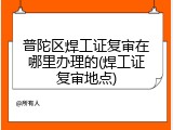 普陀区焊工证复审在哪里办理的(焊工证复审地点)