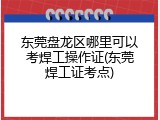 东莞盘龙区哪里可以考焊工操作证(东莞焊工证考点)