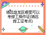 清远盘龙区哪里可以考焊工操作证(清远焊工证考点)