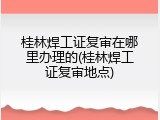 桂林焊工证复审在哪里办理的(桂林焊工证复审地点)