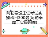阿勒泰焊工证考试实操科目300题(阿勒泰焊工实操题库)