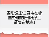 贵阳焊工证复审在哪里办理的(贵阳焊工证复审地点)