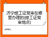 济宁焊工证复审在哪里办理的(焊工证复审地点)