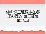 佛山焊工证复审在哪里办理的(焊工证复审地点)