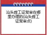 汕头焊工证复审在哪里办理的(汕头焊工证复审点)