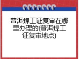 普洱焊工证复审在哪里办理的(普洱焊工证复审地点)