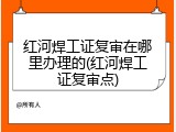 红河焊工证复审在哪里办理的(红河焊工证复审点)
