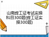 山南焊工证考试实操科目300题(焊工证实操300题)