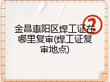 金昌惠阳区焊工证在哪里复审(焊工证复审地点)