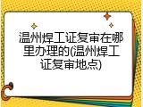 温州焊工证复审在哪里办理的(温州焊工证复审地点)