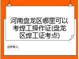河南盘龙区哪里可以考焊工操作证(盘龙区焊工证考点)