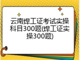 云南焊工证考试实操科目300题(焊工证实操300题)