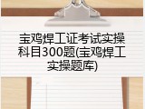 宝鸡焊工证考试实操科目300题(宝鸡焊工实操题库)