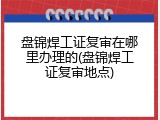 盘锦焊工证复审在哪里办理的(盘锦焊工证复审地点)