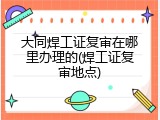 大同焊工证复审在哪里办理的(焊工证复审地点)