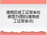 潼南区焊工证复审在哪里办理的(潼南焊工证复审点)