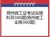 扬州焊工证考试实操科目300题(扬州焊工实操300题)