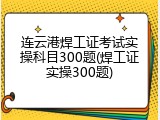 连云港焊工证考试实操科目300题(焊工证实操300题)