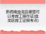 黔西南盘龙区哪里可以考焊工操作证(盘龙区焊工证报考点)